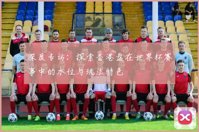 深度专访:探索香港盘在世界杯赛事中的水位与玩法特色