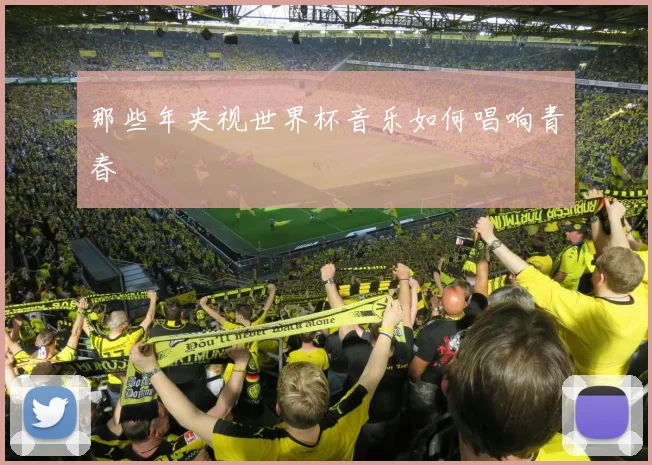 那些年央视世界杯音乐如何唱响青春