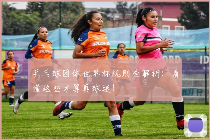 乒乓球团体世界杯规则全解析:看懂这些才算真球迷!