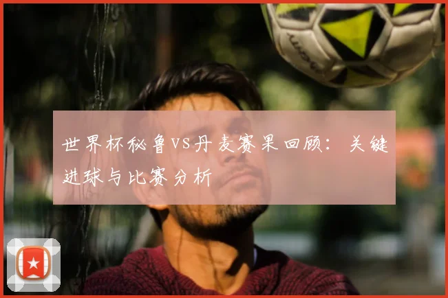 世界杯秘鲁vs丹麦赛果回顾：关键进球与比赛分析