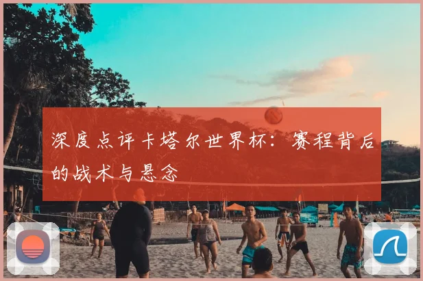 深度点评卡塔尔世界杯:赛程背后的战术与悬念
