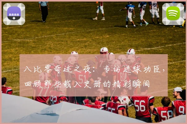 八比零奇迹之夜：专访进球功臣，回顾那些载入史册的精彩瞬间