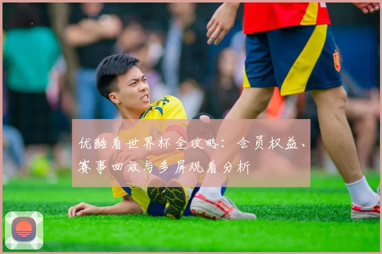优酷看世界杯全攻略:会员权益、赛事回放与多屏观看分析