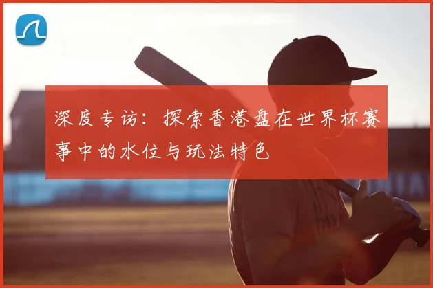 深度专访:探索香港盘在世界杯赛事中的水位与玩法特色