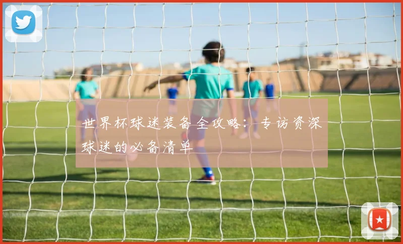 世界杯球迷装备全攻略:专访资深球迷的必备清单