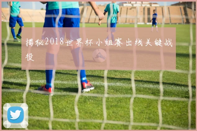 揭秘2018世界杯小组赛出线关键战役