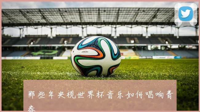 那些年央视世界杯音乐如何唱响青春