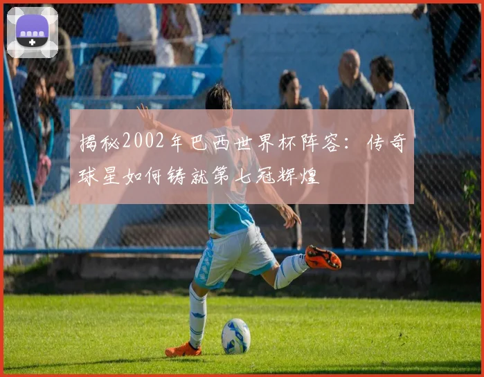 揭秘2002年巴西世界杯阵容：传奇球星如何铸就第七冠辉煌