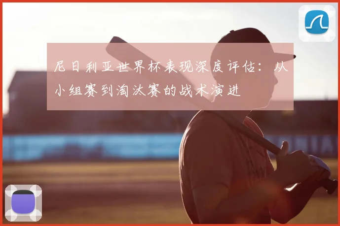 尼日利亚世界杯表现深度评估:从小组赛到淘汰赛的战术演进