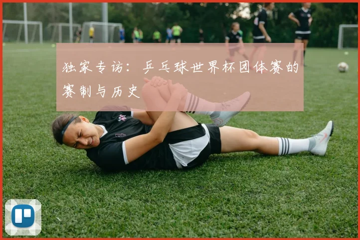 独家专访：乒乓球世界杯团体赛的赛制与历史
