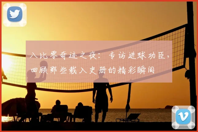 八比零奇迹之夜：专访进球功臣，回顾那些载入史册的精彩瞬间