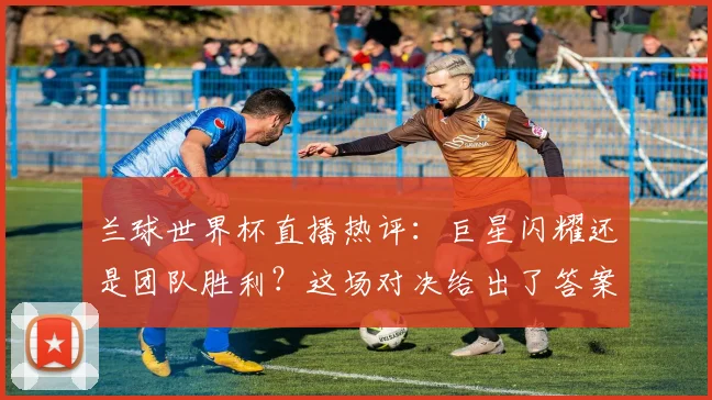兰球世界杯直播热评:巨星闪耀还是团队胜利?这场对决给出了答案