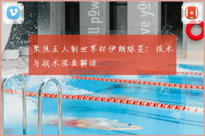 聚焦五人制世界杯伊朗球星：技术与战术深度解读