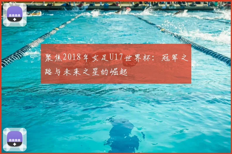 聚焦2018年女足U17世界杯:冠军之路与未来之星的崛起