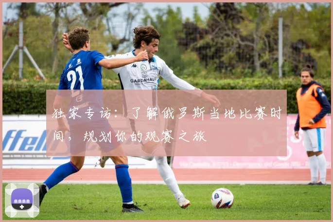 独家专访:了解俄罗斯当地比赛时间,规划你的观赛之旅