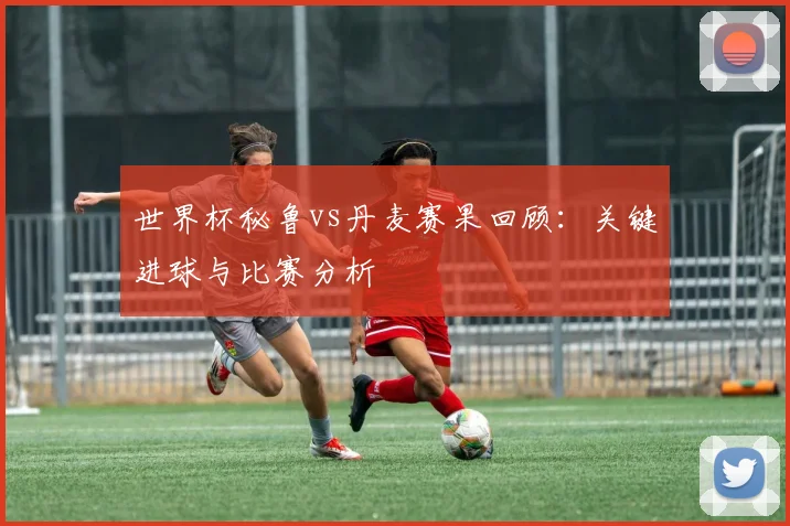 世界杯秘鲁vs丹麦赛果回顾:关键进球与比赛分析