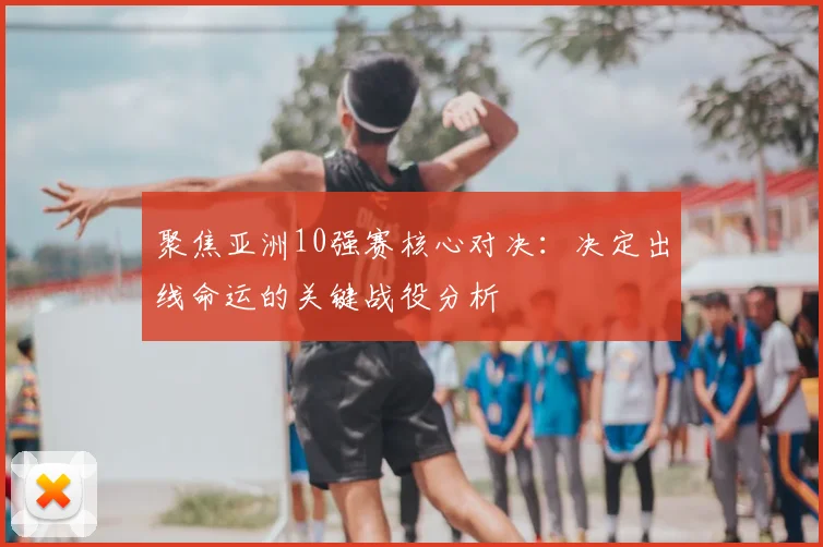 聚焦亚洲10强赛核心对决:决定出线命运的关键战役分析