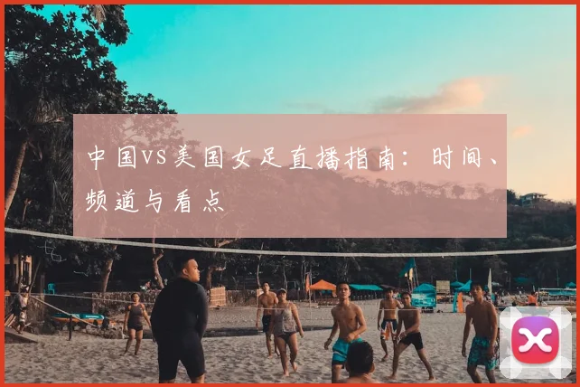 中国vs美国女足直播指南：时间、频道与看点