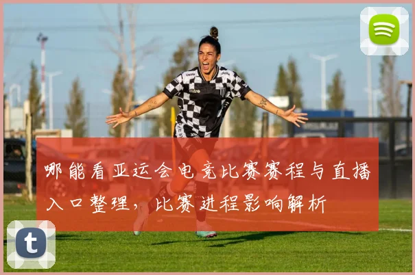 哪能看亚运会电竞比赛赛程与直播入口整理，比赛进程影响解析