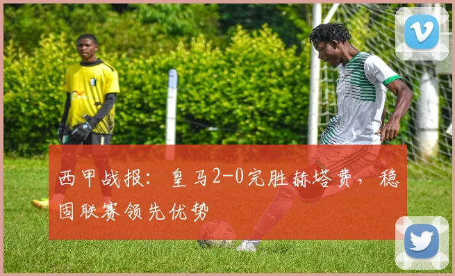 西甲战报：皇马2-0完胜赫塔费，稳固联赛领先优势