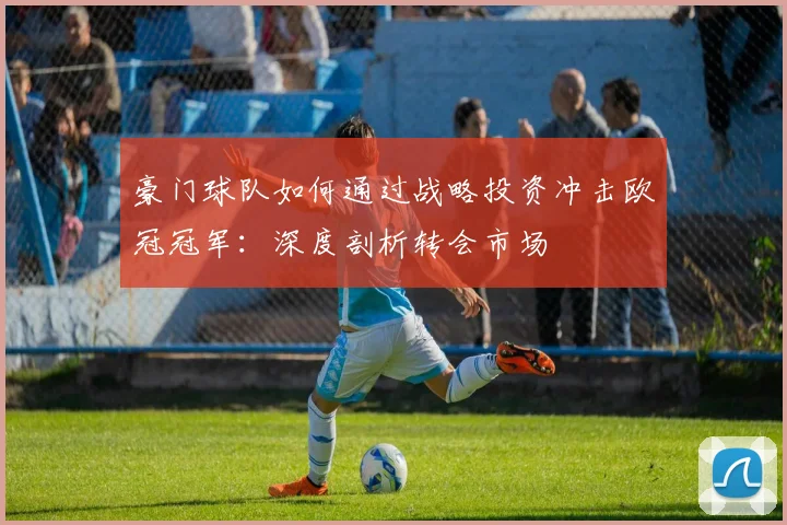 豪门球队如何通过战略投资冲击欧冠冠军：深度剖析转会市场