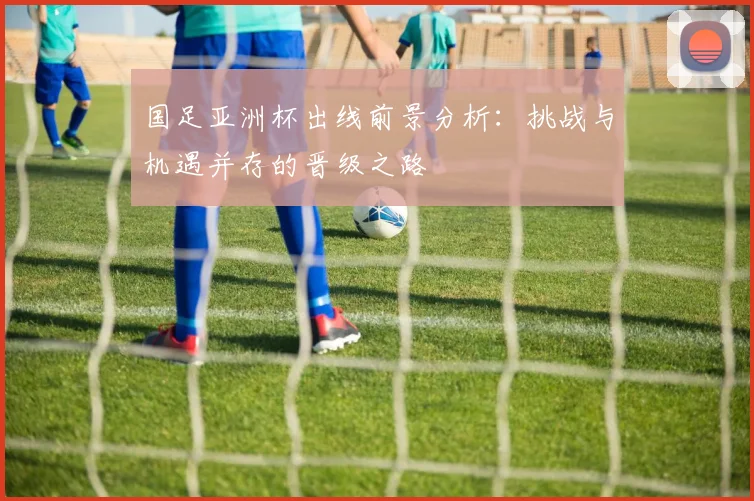 国足亚洲杯出线前景分析：挑战与机遇并存的晋级之路