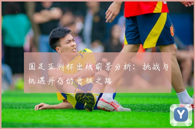 国足亚洲杯出线前景分析：挑战与机遇并存的晋级之路