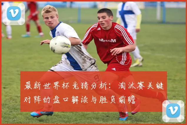 最新世界杯竞猜分析：淘汰赛关键对阵的盘口解读与胜负前瞻