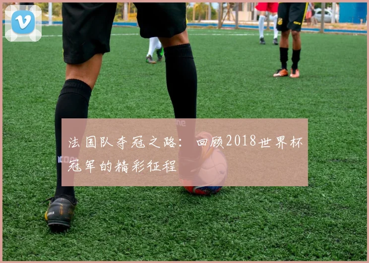 法国队夺冠之路：回顾2018世界杯冠军的精彩征程