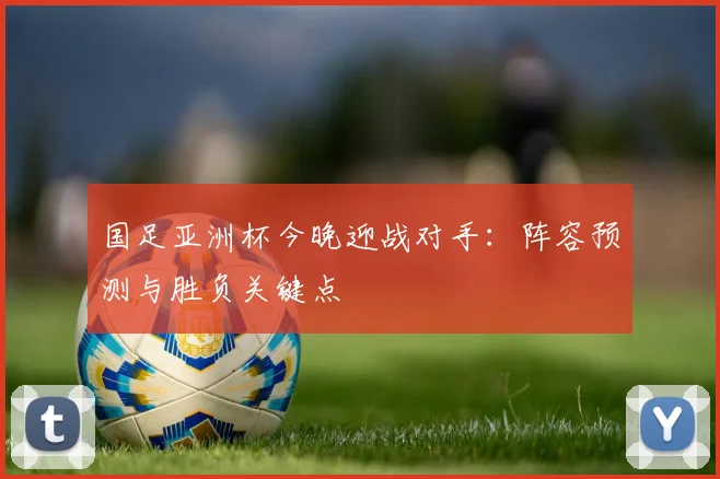 国足亚洲杯今晚迎战对手：阵容预测与胜负关键点